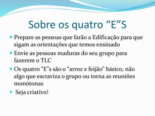 Sobre os quatro “E”S 
 Prepare as pessoas que farão a Edificação para que 
sigam as orientações que temos ensinado 
 Envie as pessoas maduras do seu grupo para 
fazerem o TLC 
 Os quatro “E”s são o “arroz e feijão” básico, não 
algo que escraviza o grupo ou torna as reuniões 
monótonas 
 Seja criativo! 
 