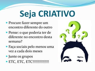 Seja CRIATIVO 
 Procure fazer sempre um 
encontro diferente do outro 
 Pense: o que poderia ter de 
diferente no encontro desta 
semana? 
 Faça sociais pelo menos uma 
vez a cada dois meses 
 Junte os grupos 
 ETC, ETC, ETC!!!!!!!!!!!!!!!! 
 