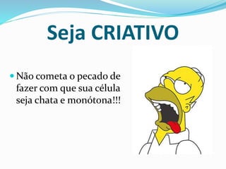 Seja CRIATIVO 
Não cometa o pecado de 
fazer com que sua célula 
seja chata e monótona!!! 
 
