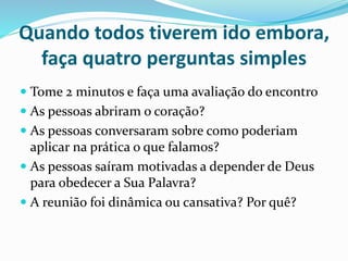 Quando todos tiverem ido embora, 
faça quatro perguntas simples 
 Tome 2 minutos e faça uma avaliação do encontro 
 As pessoas abriram o coração? 
 As pessoas conversaram sobre como poderiam 
aplicar na prática o que falamos? 
 As pessoas saíram motivadas a depender de Deus 
para obedecer a Sua Palavra? 
 A reunião foi dinâmica ou cansativa? Por quê? 
 
