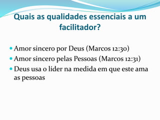 Quais as qualidades essenciais a um 
facilitador? 
Amor sincero por Deus (Marcos 12:30) 
Amor sincero pelas Pessoas (Marcos 12:31) 
 Deus usa o líder na medida em que este ama 
as pessoas 
 