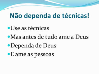 Não dependa de técnicas! 
Use as técnicas 
Mas antes de tudo ame a Deus 
Dependa de Deus 
E ame as pessoas 
 