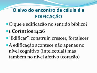 O alvo do encontro da célula é a 
EDIFICAÇÃO 
O que é edificação no sentido bíblico? 
1 Coríntios 14:26 
 “Edificar”: construir, crescer, fortalecer 
A edificação acontece não apenas no 
nível cognitivo (intelectual) mas 
também no nível afetivo (coração) 
 
