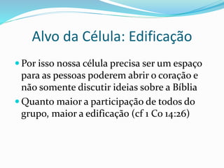 Alvo da Célula: Edificação 
 Por isso nossa célula precisa ser um espaço 
para as pessoas poderem abrir o coração e 
não somente discutir ideias sobre a Bíblia 
 Quanto maior a participação de todos do 
grupo, maior a edificação (cf 1 Co 14:26) 
 