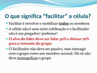 O que significa “facilitar” a célula? 
 Facilitar é envolver e mobilizar todos os membros 
 A célula não é uma mini-celebração e o facilitador 
não é um pregador/ professor! 
 O alvo do líder deve ser falar 30% e deixar 70% 
para o restante do grupo 
 O facilitador não deve ser passivo, mas interagir 
com o grupo como um membro normal. Ele só não 
deve monopolizar o grupo 
 