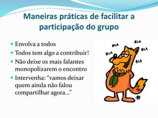Maneiras práticas de facilitar a 
participação do grupo 
 Envolva a todos 
 Todos tem algo a contribuir! 
 Não deixe os mais falantes 
monopolizarem o encontro 
 Intervenha: “vamos deixar 
quem ainda não falou 
compartilhar agora...” 
 