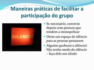 Maneiras práticas de facilitar a 
participação do grupo 
 Se necessário, converse 
depois com pessoas que 
tendem a monopolizar 
 Deixe um espaço de silêncio 
para as pessoas pensarem 
 Alguém quebrará o silêncio! 
Não tenha medo do silêncio 
– faça dele seu aliado 
 