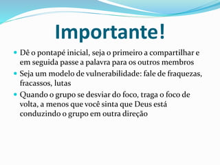 Importante! 
 Dê o pontapé inicial, seja o primeiro a compartilhar e 
em seguida passe a palavra para os outros membros 
 Seja um modelo de vulnerabilidade: fale de fraquezas, 
fracassos, lutas 
 Quando o grupo se desviar do foco, traga o foco de 
volta, a menos que você sinta que Deus está 
conduzindo o grupo em outra direção 
 