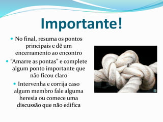 Importante! 
 No final, resuma os pontos 
principais e dê um 
encerramento ao encontro 
 “Amarre as pontas” e complete 
algum ponto importante que 
não ficou claro 
 Intervenha e corrija caso 
algum membro fale alguma 
heresia ou comece uma 
discussão que não edifica 
 