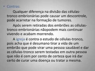 • Contras:
Qualquer diferença na divisão das células-
tronco embrionárias pode causar um descontrole,
pode acarretar na formação de tumores.
Após serem retiradas dos embriões as células-
tronco embrionárias nãopodem mais continuar
vivendo e acabam morrendo.
A igreja é contra o estudo de células-tronco,
pois acha que é desumano tirar a vida de um
embrião que pode virar uma pessoa saudável e dar
as células-tronco serem testadas em outra pessoa
que não é cem por cento de certeza que irá dar
certo de curar uma doença ou tratar a mesma.
 