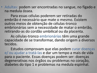 • Adultas: podem ser encontradas no sangue, no fígado e
na medula óssea.
Para essas células poderem ser retiradas do
embrião é necessário que mate o mesmo. Existem
outros meios de obtenção de células-tronco
embrionárias sem a necessidade de matar o embrião,
retirando-as do cordão umbilical ou da placenta.
As células-tronco embrionárias têm uma grande
capacidade de se transformar, dando origem a diversos
tecidos.
Estudos comprovam que elas podem curar doenças
e/ ou ajudar a tratá-las e dar um tempo a mais de vida
para o paciente. Essas doenças podem ser: doenças
degenerativas nos órgãos ou problemas no coração,
diabetes do tipo 1 e problemas na medula espinhal.
 