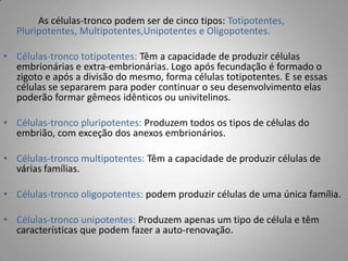 As células-tronco podem ser de cinco tipos: Totipotentes,
Pluripotentes, Multipotentes,Unipotentes e Oligopotentes.
• Células-tronco totipotentes: Têm a capacidade de produzir células
embrionárias e extra-embrionárias. Logo após fecundação é formado o
zigoto e após a divisão do mesmo, forma células totipotentes. E se essas
células se separarem para poder continuar o seu desenvolvimento elas
poderão formar gêmeos idênticos ou univitelinos.
• Células-tronco pluripotentes: Produzem todos os tipos de células do
embrião, com exceção dos anexos embrionários.
• Células-tronco multipotentes: Têm a capacidade de produzir células de
várias famílias.
• Células-tronco oligopotentes: podem produzir células de uma única família.
• Células-tronco unipotentes: Produzem apenas um tipo de célula e têm
características que podem fazer a auto-renovação.
 