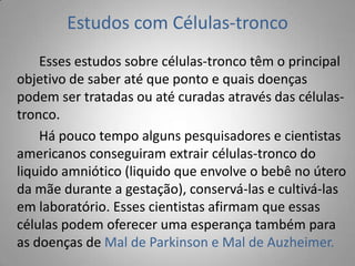 Estudos com Células-tronco
Esses estudos sobre células-tronco têm o principal
objetivo de saber até que ponto e quais doenças
podem ser tratadas ou até curadas através das células-
tronco.
Há pouco tempo alguns pesquisadores e cientistas
americanos conseguiram extrair células-tronco do
liquido amniótico (liquido que envolve o bebê no útero
da mãe durante a gestação), conservá-las e cultivá-las
em laboratório. Esses cientistas afirmam que essas
células podem oferecer uma esperança também para
as doenças de Mal de Parkinson e Mal de Auzheimer.
 