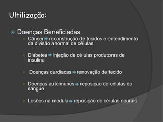 Ultilização:
 Doenças Beneficiadas
○ Câncer reconstrução de tecidos e entendimento
da divisão anormal de células
○ Diabetes injeção de células produtoras de
insulina
○ Doenças cardiacas renovação de tecido
○ Doenças autoimunes reposiçao de células do
sangue
○ Lesões na medula reposição de células neurais
 