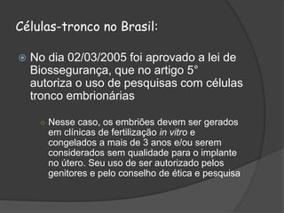 Células-tronco no Brasil:
 No dia 02/03/2005 foi aprovado a lei de
Biossegurança, que no artigo 5°
autoriza o uso de pesquisas com células
tronco embrionárias
○ Nesse caso, os embriões devem ser gerados
em clínicas de fertilização in vitro e
congelados a mais de 3 anos e/ou serem
considerados sem qualidade para o implante
no útero. Seu uso de ser autorizado pelos
genitores e pelo conselho de ética e pesquisa
 