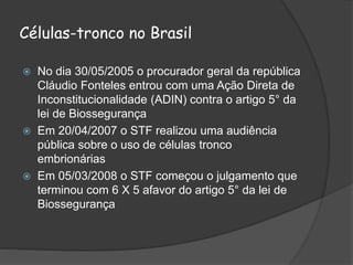 Células-tronco no Brasil
 No dia 30/05/2005 o procurador geral da república
Cláudio Fonteles entrou com uma Ação Direta de
Inconstitucionalidade (ADIN) contra o artigo 5° da
lei de Biossegurança
 Em 20/04/2007 o STF realizou uma audiência
pública sobre o uso de células tronco
embrionárias
 Em 05/03/2008 o STF começou o julgamento que
terminou com 6 X 5 afavor do artigo 5° da lei de
Biossegurança
 