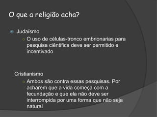O que a religião acha?
 Judaísmo
○ O uso de células-tronco embrionarias para
pesquisa ciêntifica deve ser permitido e
incentivado
Cristianismo
○ Ambos são contra essas pesquisas. Por
acharem que a vida começa com a
fecundação e que ela não deve ser
interrompida por uma forma que não seja
natural
 