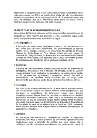 desenvolver a reprogramação celular. Além disso, embora os resultados sejam 
muito promissores, as iPS e as embrionárias ainda não são completamente 
idênticas e o processo de reprogramação ainda não é totalmente seguro por 
conta da utilização dos vírus. Alternativas estão sendo estudadas, mas é 
essencial que possamos comparar os 2 tipos celulares. 
PERSPECTIVAS DE APROVEITAMENTO CLÍNICO 
Várias áreas da Medicina estão em período experimental de aproveitamento de 
células-tronco. Uma resenha das principais e mais consistentes experiências 
com o seu aproveitamento será apresentada a seguir: 
Neoangiogênese 
A formação de novos vasos sangüíneos a partir do uso de células-tronco 
está sendo cada vez mais evidenciada. Em revascularização de retalhos 
existem vários trabalhos pioneiros em andamento. No Serviço de Cirurgia 
Plástica da Santa Casa de Porto Alegre, coordenado pela equipe da 
disciplina de Cirurgia Plástica da Fundação Faculdade Federal de Ciências 
Médicas de Porto Alegre, está aprovado pela CONEP um trabalho pioneiro 
de revascularização de retalhos com a utilização de células-tronco. 
Cardiologia 
A equipe da UFRJ desenvolve, também, trabalhos na linha de tratamento de 
cardiopatias, em parceria com o Hospital Pró-cardíaco, no Rio de Janeiro. 
Nesses estudos, foram realizados os transplantes de células-tronco adultas 
em 20 pacientes que aguardavam o transplante cardíaco. Do total de 
transplantados, 16 pacientes foram estudados por um longo prazo, 
demonstrando que a terapia celular trouxe consideráveis melhoras clínicas 
Neurologia 
Em 2002, foram apresentados resultados de experimentos em ratos adultos, 
com células-tronco isoladas do sistema nervoso central transplantadas, que 
apontaram a possibilidade de tratamentos futuros para doenças 
neurodegenerativas. Outras linhas de pesquisa com células-tronco também 
apresentam resultados promissores, entre elas a do tratamento de lesões 
traumáticas em que se utiliza uma injeção local de células-tronco medulares. 
Um estudo feito pela equipe do Departamento de Ortopedia e Traumatologia 
da Faculdade de Medicina da Universidade de São Paulo (USP), conseguiu 
recriar impulsos elétricos entre a região lesada e o cérebro, pela aplicação de 
células-tronco medulares. 
Ortopedia 
As aplicações das células-tronco estendem-se, também, à engenharia 
biotecidual, que utiliza o rápido potencial de crescimento apresentado pelas 
células-tronco para a obtenção de tecidos, tais como ossos, pele e 
cartilagem, que são cultivados e reimplantados nos pacientes em casos de 
 