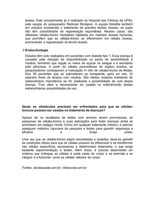 lesões. Este procedimento já é realizado no Hospital das Clínicas da UFRJ, 
pela equipe do pesquisador Radovan Borojevic. A equipe trabalha também 
em estudos envolvendo o tratamento de grandes lesões ósseas, as quais 
não têm possibilidade de regeneração espontânea. Nesses casos, são 
utilizadas células-tronco medulares injetadas em matrizes ósseas humanas, 
que permitem que as células-tronco se diferenciem em células ósseas, 
promovendo a regeneração do tecido lesado. 
Endocrinologia 
Estudos têm sido realizados em pacientes com diabete tipo 1. Essa doença é 
causada pela redução de disponibilidade ou perda de sensibilidade à 
insulina, hormônio que regula os níveis de açúcar no sangue e é secretado 
pelo pâncreas. A partir de células pancreáticas de órgãos doados, os 
pesquisadores conseguiram a maturação in vitro de células-tronco de ilhotas. 
Dos 38 pacientes que se submeteram ao transplante, após um ano, 33 
estavam livres da terapia com insulina. São relatos isolados entretanto de 
extraordinária importância se for analisada a possibilidade de cura dessa 
doença. Fica clara a necessidade de cautela no entendimento destas 
extraordinárias possibilidades de uso. 
Quais os obstáculos precisam ser enfrentados para que as células-troncos 
possam ser usadas no tratamento de doenças? 
Apesar de os resultados de testes com animais serem promissores, as 
pesquisas de células-tronco e suas aplicações para tratar doenças ainda se 
encontram em estágio inicial. Como em qualquer tratamento médico, é preciso 
assegurar métodos rigorosos de pesquisa e testes para garantir segurança e 
eficácia a longo prazo. 
Uma vez que as células-tronco sejam encontradas e isoladas, deve-se garantir 
as condições ideais para que as células possam se diferenciar e se transformar 
nas células específicas necessárias a determinado tratamento, o que exige 
bastante experimentação e testes. Além disso, é preciso desenvolver um 
sistema que entregue as células à parte exata do corpo e as estimule a se 
integrar e a funcionar como as células naturais do corpo. 
Fontes: abcdasaude.com.br, infoescola.com.br 
