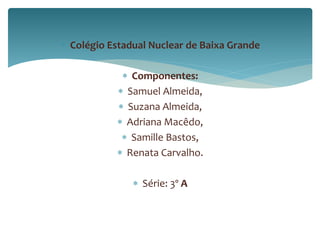  Colégio Estadual Nuclear de Baixa Grande 
 Componentes: 
 Samuel Almeida, 
 Suzana Almeida, 
 Adriana Macêdo, 
 Samille Bastos, 
 Renata Carvalho. 
 Série: 3º A 
