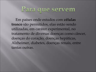Em países onde estudos com células
tronco são permitidos, elas estão sendo
utilizadas, em caráter experimental, no
tratamento de diversas doenças como câncer,
doenças do coração, doenças hepáticas,
Alzheimer, diabetes, doenças renais, entre
tantas outras.
 