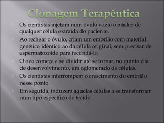  Os cientistas injetam num óvulo vazio o núcleo de
qualquer célula extraída do paciente.
 Ao rechear o óvulo, criam um embrião com material
genético idêntico ao da célula original, sem precisar de
espermatozoide para fecundá-lo.
 O ovo começa a se dividir até se tornar, no quinto dia
de desenvolvimento, um aglomerado de células.
 Os cientistas interrompem o crescimento do embrião
nesse ponto.
 Em seguida, induzem aquelas células a se transformar
num tipo específico de tecido. 
 