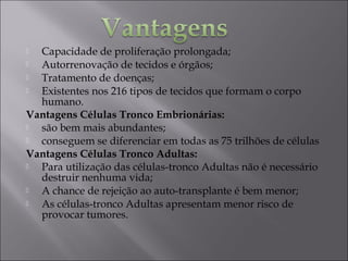  Capacidade de proliferação prolongada;
 Autorrenovação de tecidos e órgãos;
 Tratamento de doenças;
 Existentes nos 216 tipos de tecidos que formam o corpo
humano.
Vantagens Células Tronco Embrionárias:
 são bem mais abundantes;
 conseguem se diferenciar em todas as 75 trilhões de células
Vantagens Células Tronco Adultas:
 Para utilização das células-tronco Adultas não é necessário
destruir nenhuma vida;
 A chance de rejeição ao auto-transplante é bem menor;
 As células-tronco Adultas apresentam menor risco de
provocar tumores.
 