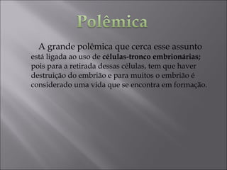 A grande polêmica que cerca esse assunto
está ligada ao uso de células-tronco embrionárias;
pois para a retirada dessas células, tem que haver
destruição do embrião e para muitos o embrião é
considerado uma vida que se encontra em formação.
 