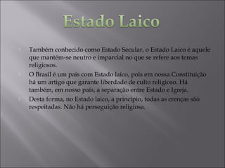  Também conhecido como Estado Secular, o Estado Laico é aquele
que mantém-se neutro e imparcial no que se refere aos temas
religiosos.
 O Brasil é um país com Estado laico, pois em nossa Constituição
há um artigo que garante liberdade de culto religioso. Há
também, em nosso país, a separação entre Estado e Igreja.
 Desta forma, no Estado laico, a princípio, todas as crenças são
respeitadas. Não há perseguição religiosa.
 