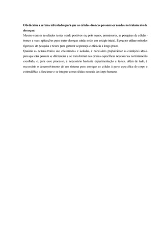 Obstáculos a serem enfrentados para que as células-troncos possam ser usadas no tratamento de
doenças:
Mesmo com os resultados testes sendo positivos ou, pelo menos, promissores, as pesquisas de células-
tronco e suas aplicações para tratar doenças ainda estão em estágio inicial. É preciso utilizar métodos
rigorosos de pesquisa e testes para garantir segurança e eficácia a longo prazo.
Quando as células-tronco são encontradas e isoladas, é necessário proporcionar as condições ideais
para que elas possam se diferenciar e se transformar nas células específicas necessárias no tratamento
escolhido, e, para esse processo, é necessário bastante experimentação e testes. Além de tudo, é
necessário o desenvolvimento de um sistema para entregar as células à parte específica do corpo e
estimulá0las a funcionar e se integrar como células naturais do corpo humano.
 