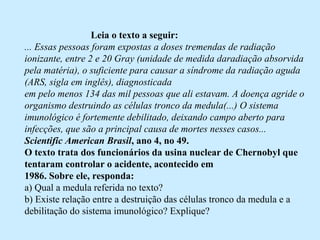                            Leia o texto a seguir:
... Essas pessoas foram expostas a doses tremendas de radiação
ionizante, entre 2 e 20 Gray (unidade de medida daradiação absorvida
pela matéria), o suficiente para causar a síndrome da radiação aguda
(ARS, sigla em inglês), diagnosticada
em pelo menos 134 das mil pessoas que ali estavam. A doença agride o
organismo destruindo as células tronco da medula(...) O sistema
imunológico é fortemente debilitado, deixando campo aberto para
infecções, que são a principal causa de mortes nesses casos...
Scientific American Brasil, ano 4, no 49.
O texto trata dos funcionários da usina nuclear de Chernobyl que
tentaram controlar o acidente, acontecido em
1986. Sobre ele, responda:
a) Qual a medula referida no texto?
b) Existe relação entre a destruição das células tronco da medula e a 
debilitação do sistema imunológico? Explique?
 