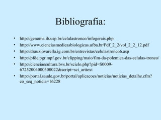 Bibliografia:
• http://genoma.ib.usp.br/celulastronco/infogerais.php
• http://www.cienciasmedicasbiologicas.ufba.br/Pdf_2_2/vol_2_2_12.pdf
• http://drauziovarella.ig.com.br/entrevistas/celulastronco6.asp
• http://pfdc.pgr.mpf.gov.br/clipping/maio/fim-da-polemica-das-celulas-tronco/
• http://cienciaecultura.bvs.br/scielo.php?pid=S0009-
67252004000300022&script=sci_arttext
• http://portal.saude.gov.br/portal/aplicacoes/noticias/noticias_detalhe.cfm?
co_seq_noticia=16228
 