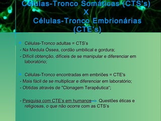 Células-Tronco Somáticas (CTS’s)
                    X
       Células-Tronco Embrionárias
                 (CTE’s)
  Células-Tronco adultas = CTS’s
- Na Medula Óssea, cordão umbilical e gordura;
- Difícil obtenção, difíceis de se manipular e diferenciar em
   laboratório;

  Células-Tronco encontradas em embriões = CTE's
- Mais fácil de se multiplicar e diferenciar em laboratório;
- Obtidas através de "Clonagem Terapêutica“;

- Pesquisa com CTE’s em humanos         Questões éticas e
   religiosas, o que não ocorre com as CTS’s
 
