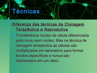 Técnicas

Diferença das técnicas de Clonagem
  Terapêutica e Reprodutiva
   Transferência núcleo de célula diferenciada
    para óvulo sem núcleo. Mas na técnica de
    clonagem terapêutica as células são
    multiplicadas em laboratório para formar
    tecidos específicos e nunca são
    implantados em um útero. 
 