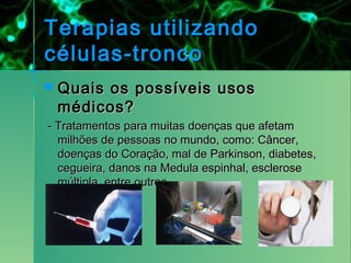 Terapias utilizando
células-tronco
   Quais os possíveis usos
    médicos?
- Tratamentos para muitas doenças que afetam
  milhões de pessoas no mundo, como: Câncer,
  doenças do Coração, mal de Parkinson, diabetes,
  cegueira, danos na Medula espinhal, esclerose
  múltipla, entre outros.
 