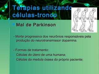 Terapias utilizando
células-tronco
   Mal de Parkinson

  - Morte progressiva dos neurônios responsáveis pela
    produção do neurotransmissor dopamina.  
 
  - Formas de tratamento:
 Células do útero de uma humana;

 Células da medula óssea do próprio paciente;
 