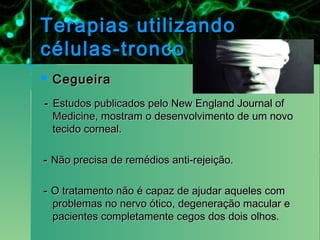 Terapias utilizando
células-tronco
   Cegueira
- Estudos publicados pelo New England Journal of
  Medicine, mostram o desenvolvimento de um novo
  tecido corneal.

- Não precisa de remédios anti-rejeição.

- O tratamento não é capaz de ajudar aqueles com
  problemas no nervo ótico, degeneração macular e
  pacientes completamente cegos dos dois olhos.
 