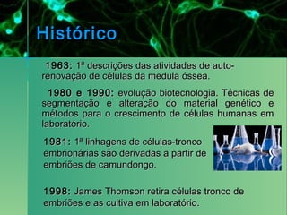 Histórico
 1963: 1ª descrições das atividades de auto-
renovação de células da medula óssea.
  1980 e 1990: evolução biotecnologia. Técnicas de
segmentação e alteração do material genético e
métodos para o crescimento de células humanas em
laboratório.
1981: 1ª linhagens de células-tronco
embrionárias são derivadas a partir de
embriões de camundongo.

1998: James Thomson retira células tronco de
embriões e as cultiva em laboratório.
 