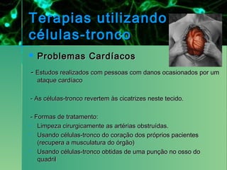 Terapias utilizando
células-tronco
   Problemas Cardíacos
- Estudos realizados com pessoas com danos ocasionados por um
    ataque cardíaco

- As células-tronco revertem às cicatrizes neste tecido.

- Formas de tratamento:
 Limpeza cirurgicamente as artérias obstruídas.

 Usando células-tronco do coração dos próprios pacientes
   (recupera a musculatura do órgão)
 Usando células-tronco obtidas de uma punção no osso do
   quadril
 