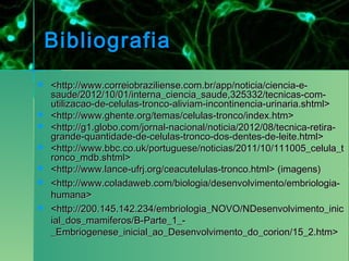 Bibliografia
   <http://www.correiobraziliense.com.br/app/noticia/ciencia-e-
    saude/2012/10/01/interna_ciencia_saude,325332/tecnicas-com-
    utilizacao-de-celulas-tronco-aliviam-incontinencia-urinaria.shtml>
   <http://www.ghente.org/temas/celulas-tronco/index.htm>
   <http://g1.globo.com/jornal-nacional/noticia/2012/08/tecnica-retira-
    grande-quantidade-de-celulas-tronco-dos-dentes-de-leite.html>
   <http://www.bbc.co.uk/portuguese/noticias/2011/10/111005_celula_t
    ronco_mdb.shtml>
   <http://www.lance-ufrj.org/ceacutelulas-tronco.html> (imagens)
   <http://www.coladaweb.com/biologia/desenvolvimento/embriologia-
    humana>
   <http://200.145.142.234/embriologia_NOVO/NDesenvolvimento_inic
    ial_dos_mamiferos/B-Parte_1_-
    _Embriogenese_inicial_ao_Desenvolvimento_do_corion/15_2.htm>
 