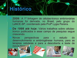 Histórico
   2009: A 1ª linhagem de células-tronco embrionárias
    humanas foi derivada, no Brasil, pelo grupo do
    LaNCE-SP, coordenado pela Profª Lygia Pereira.
   De 1998 até hoje: Vários trabalhos sobre células-
    tronco publicados e esse campo de pesquisa segue
    crescendo.
   Novas     perspectivas   para   o    estudo    do
    desenvolvimento e embriogênese humana, para as
    terapias celulares e para a descoberta e teste de
    novos fármacos.
 