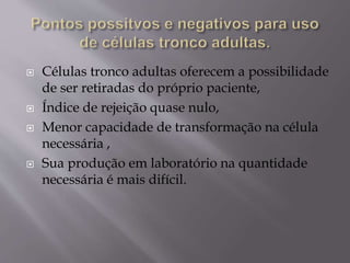  Células tronco adultas oferecem a possibilidade
de ser retiradas do próprio paciente,
 Índice de rejeição quase nulo,
 Menor capacidade de transformação na célula
necessária ,
 Sua produção em laboratório na quantidade
necessária é mais difícil.
 