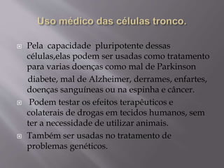  Pela capacidade pluripotente dessas
células,elas podem ser usadas como tratamento
para varias doenças como mal de Parkinson
diabete, mal de Alzheimer, derrames, enfartes,
doenças sanguíneas ou na espinha e câncer.
 Podem testar os efeitos terapêuticos e
colaterais de drogas em tecidos humanos, sem
ter a necessidade de utilizar animais.
 Também ser usadas no tratamento de
problemas genéticos.
 