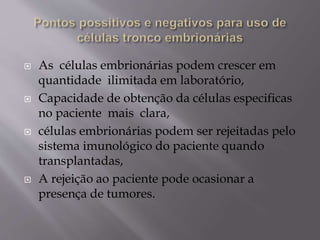  As células embrionárias podem crescer em
quantidade ilimitada em laboratório,
 Capacidade de obtenção da células especificas
no paciente mais clara,
 células embrionárias podem ser rejeitadas pelo
sistema imunológico do paciente quando
transplantadas,
 A rejeição ao paciente pode ocasionar a
presença de tumores.
 