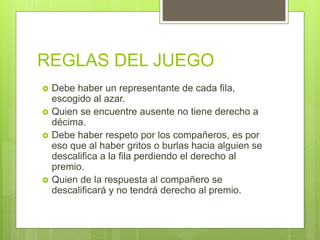 REGLAS DEL JUEGO
 Debe haber un representante de cada fila,
escogido al azar.
 Quien se encuentre ausente no tiene derecho a
décima.
 Debe haber respeto por los compañeros, es por
eso que al haber gritos o burlas hacia alguien se
descalifica a la fila perdiendo el derecho al
premio.
 Quien de la respuesta al compañero se
descalificará y no tendrá derecho al premio.
 