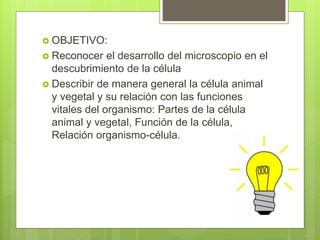  OBJETIVO:
 Reconocer el desarrollo del microscopio en el
descubrimiento de la célula
 Describir de manera general la célula animal
y vegetal y su relación con las funciones
vitales del organismo: Partes de la célula
animal y vegetal, Función de la célula,
Relación organismo-célula.
 