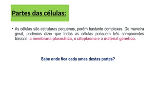 • As células são estruturas pequenas, porém bastante complexas. De maneira
geral, podemos dizer que todas as células possuem três componentes
básicos: a membrana plasmática, o citoplasma e o material genético.
Sabe onde fica cada umas destas partes?
Partes das células:
 