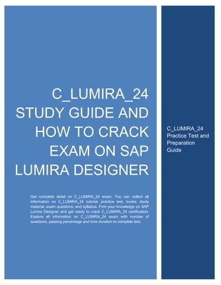 C_LUMIRA_24
STUDY GUIDE AND
HOW TO CRACK
EXAM ON SAP
LUMIRA DESIGNER
Get complete detail on C_LUMIRA_24 exam. You can collect all
information on C_LUMIRA_24 tutorial, practice test, books, study
material, exam questions, and syllabus. Firm your knowledge on SAP
Lumira Designer and get ready to crack C_LUMIRA_24 certification.
Explore all information on C_LUMIRA_24 exam with number of
questions, passing percentage and time duration to complete test.
C_LUMIRA_24
Practice Test and
Preparation
Guide
 