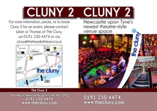 CLUNY 2 CLUNY 2
For more information, prices, or to book   Newcastle upon Tyne’s
 Cluny 2 for an event, please contact      newest theatre-style
     Julian or Thomas at The Cluny,        venue space
       on 0191 230 4474 or via
      cluny@theheadofsteam.co.uk




               The Cluny 2
34 Lime St, Newcastle upon Tyne, NE1 2PQ
           0191 230 4474                   0191 230 4474
        www.thecluny.com                   www.thecluny.com
 