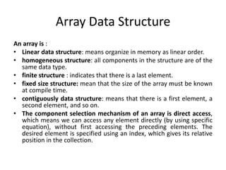 Array Data Structure
An array is :
• Linear data structure: means organize in memory as linear order.
• homogeneous structure: all components in the structure are of the
same data type.
• finite structure : indicates that there is a last element.
• fixed size structure: mean that the size of the array must be known
at compile time.
• contiguously data structure: means that there is a first element, a
second element, and so on.
• The component selection mechanism of an array is direct access,
which means we can access any element directly (by using specific
equation), without first accessing the preceding elements. The
desired element is specified using an index, which gives its relative
position in the collection.
 